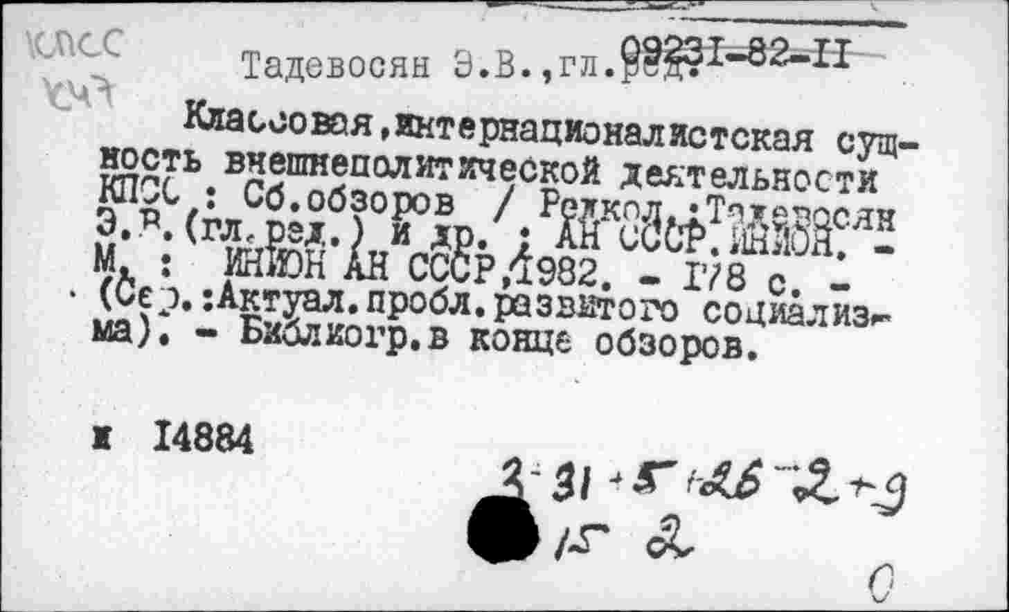 ﻿\СПСС Тадевосян Э.В.,гл.9Й?1*82-,П
Классовая »интернационалистская сущ мость внешнеполитической деятельности КПСС : Сб.обзоров / Редкол, гТпулвцсян Э.Р.(гл,ред.) и др. ; АН сСф.ШЙШ. -М. : ИН&Н АН СССР ,1982. - 178 с. -
• (Се э.:Актуал.пробл. развитого социализм мал - Библиогр.в конце обзоров.
и 14884